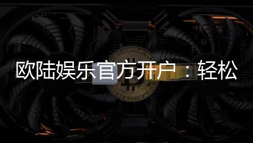 欧陆娱乐官方开户:轻松注册指南与独家优惠活动