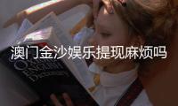 澳门金沙娱乐提现麻烦吗？资深玩家分享快速到账技巧