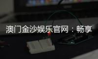 澳门金沙娱乐官网：畅享奢华博彩体验与顶级娱乐盛宴