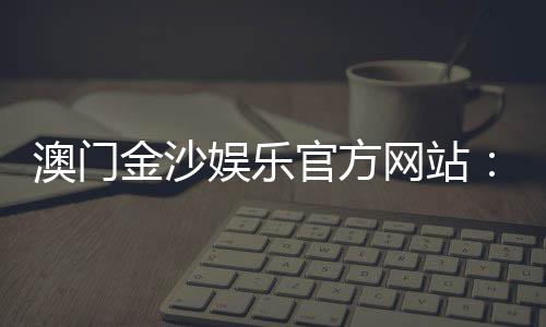 澳门金沙娱乐官方网站：畅享奢华博彩体验与独家优惠