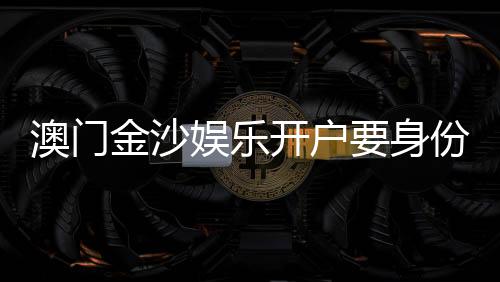 澳门金沙娱乐开户要身份证吗？详解开户流程与证件要求