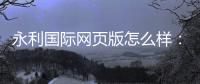 永利国际网页版怎么样：奢华体验尽在指尖