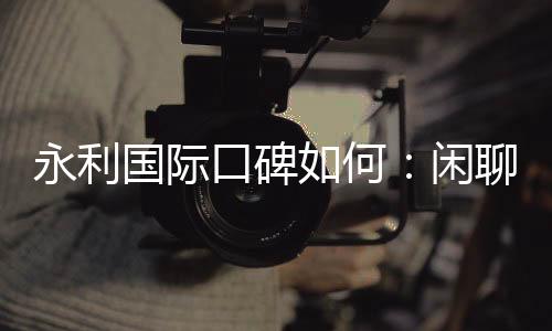 永利国际口碑如何：闲聊网友真实评价