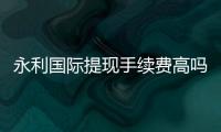 永利国际提现手续费高吗？一探究竟