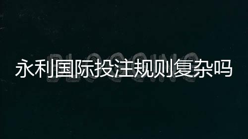 永利国际投注规则复杂吗:游戏规范详解