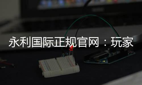 永利国际正规官网：玩家必备的在线娱乐平台