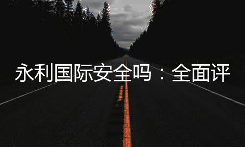 永利国际安全吗：全面评测报道