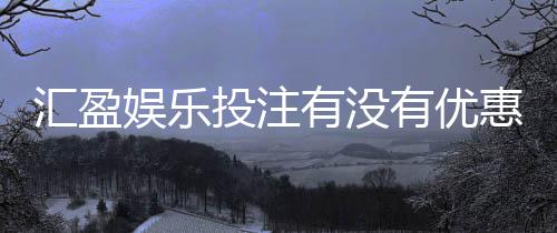 汇盈娱乐投注有没有优惠？最新优惠活动及福利大揭秘