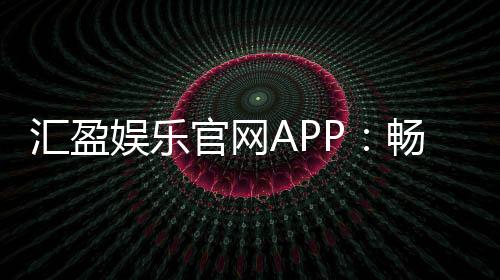 汇盈娱乐官网APP：畅享顶级棋牌电游的豪华体验