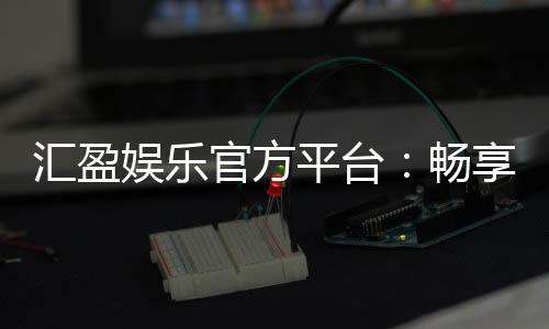 汇盈娱乐官方平台:畅享顶级棋牌与电子游艺的豪华体验