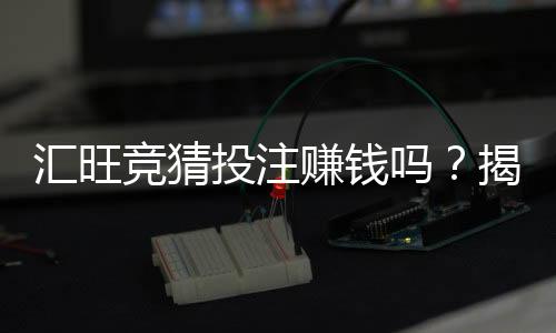 汇旺竞猜投注赚钱吗？揭秘真实盈利模式与实战技巧