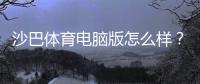沙巴体育电脑版怎么样？安装教程、功能体验与安全性全面评测