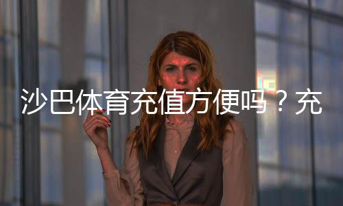 沙巴体育充值方便吗？充值流程、支付方式与安全注意事项一看就懂
