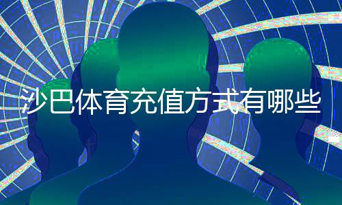 沙巴体育充值方式有哪些？常见渠道、操作步骤与注意事项全解析