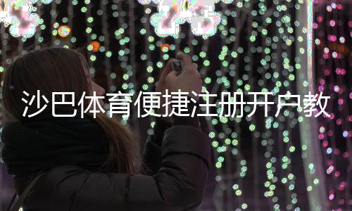 沙巴体育便捷注册开户教程：新手一看就会的快速流程与注意事项