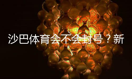 沙巴体育会不会封号？新手必看：封号原因、申诉与防封技巧
