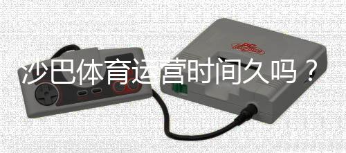 沙巴体育运营时间久吗?运营历史、信誉与安全性全解析