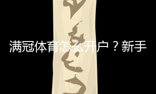 满冠体育怎么开户?新手一步步注册、实名认证与充值安全指南