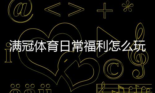 满冠体育日常福利怎么玩？领取方法、活动规则与省钱攻略详解