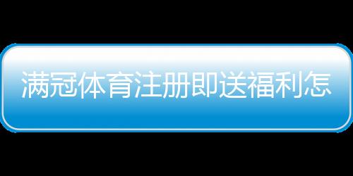 满冠体育注册即送福利怎么领取？新手注册流程与优惠详情解析