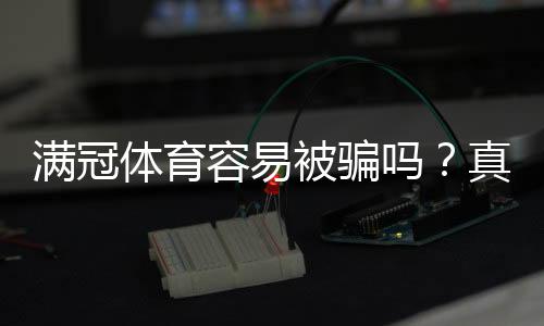 满冠体育容易被骗吗？真实评测、用户投诉与防骗攻略一次看懂