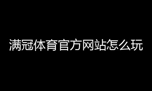 满冠体育官方网站怎么玩？新手注册、登录与优惠活动全攻略