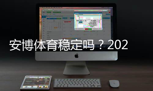 安博体育稳定吗？2026最新版完整评测与真实用户口碑分析