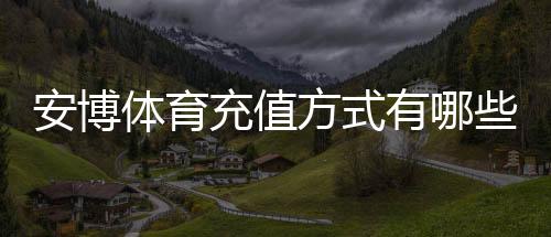 安博体育充值方式有哪些？新手必看：银行卡、微信、支付宝与快速充值流程详解