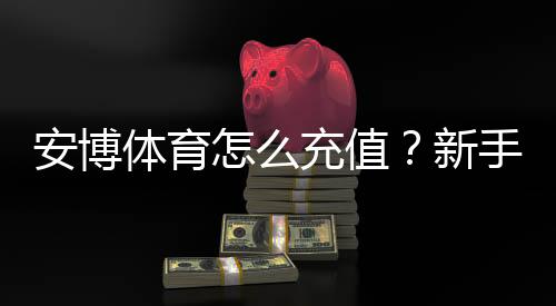 安博体育怎么充值？新手充值步骤、支付方式与安全注意事项详解