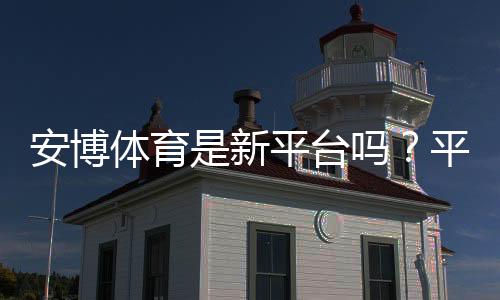 安博体育是新平台吗?平台背景、靠谱度与新手注册入门指南
