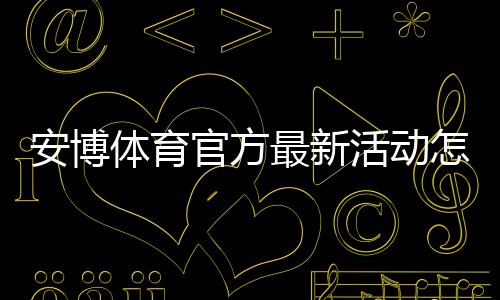 安博体育官方最新活动怎么玩？最新优惠领取攻略与注意事项一文搞定