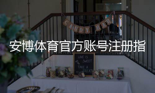安博体育官方账号注册指南：新手注册流程、实名认证及常见问题全解析