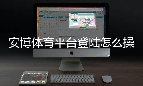 安博体育平台登陆怎么操作？新手注册、登录步骤与账号安全详解