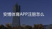 安博体育APP注册怎么做？新手一步步注册与常见问题全解析