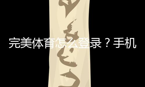 完美体育怎么登录？手机与电脑详细步骤+常见登录问题解决