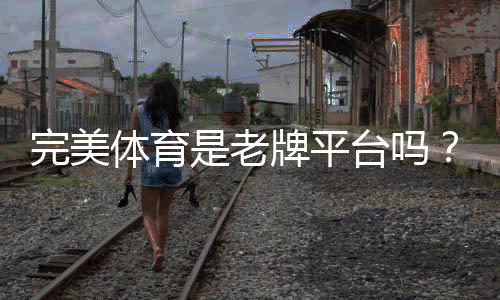 完美体育是老牌平台吗？真相揭秘：资质背景、口碑与安全性评估