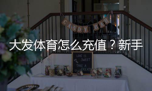 大发体育怎么充值？新手充值步骤、支付方式与常见问题一篇看懂