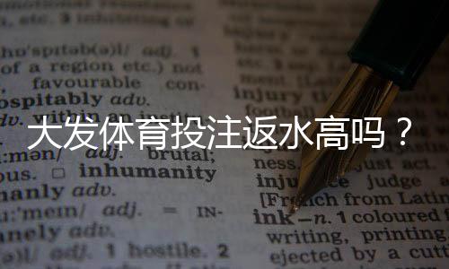 大发体育投注返水高吗?真实返水比例解析、计算方法与提现注意事项