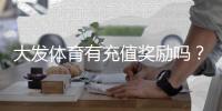 大发体育有充值奖励吗？最新充值优惠、领取规则与注意事项一看就懂