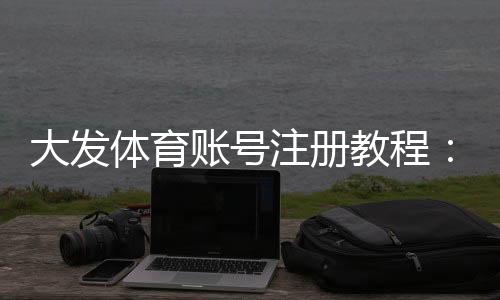 大发体育账号注册教程：手机与网页版详细步骤、实名认证与常见问题解答