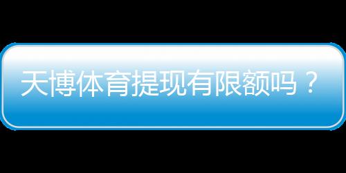 天博体育提现有限额吗？提现限额、手续费与到账时间全面解析