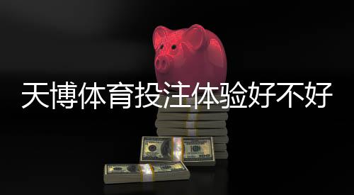天博体育投注体验好不好？实测评测与用户真实反馈