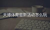 天博体育最新活动怎么玩？优惠领取攻略与参与注意事项
