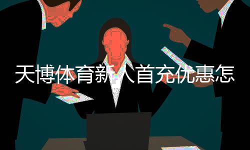 天博体育新人首充优惠怎么领取？2026最新版新手步骤、金额与注意事项
