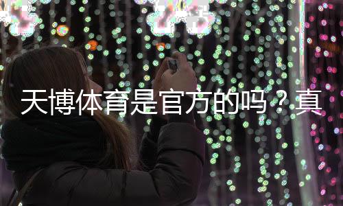 天博体育是官方的吗？真假辨别及平台合法性与安全性全面解析