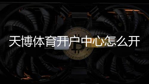 天博体育开户中心怎么开户？新手注册流程与安全注意事项详解