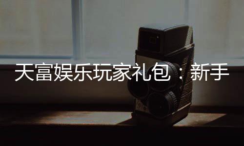天富娱乐玩家礼包：新手必领的超值福利与独家优惠