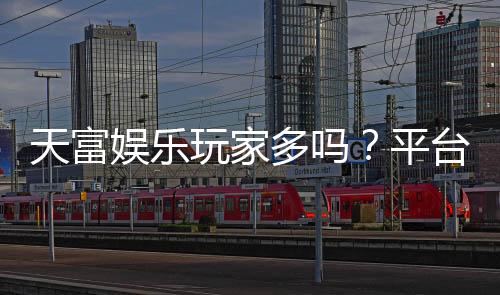 天富娱乐玩家多吗？平台人气火爆真实玩家体验分享