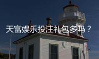 天富娱乐投注礼包多吗？揭秘新手礼包与高返利活动真实数量