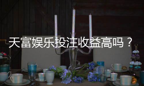 天富娱乐投注收益高吗?深度解析平台盈利模式与玩家实测数据